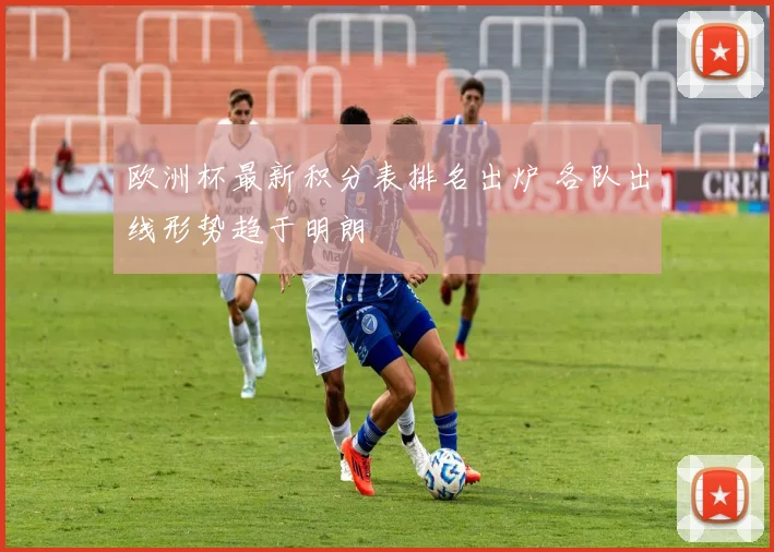 欧洲杯最新积分表排名出炉 各队出线形势趋于明朗