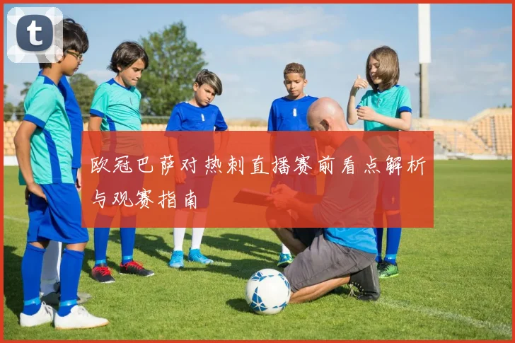 欧冠巴萨对热刺直播赛前看点解析与观赛指南