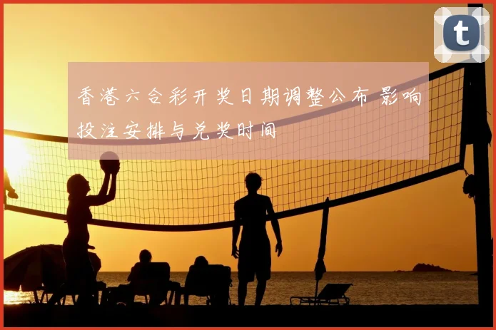 香港六合彩开奖日期调整公布 影响投注安排与兑奖时间