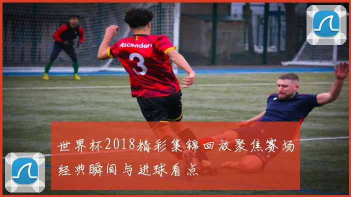 世界杯2018精彩集锦回放聚焦赛场经典瞬间与进球看点