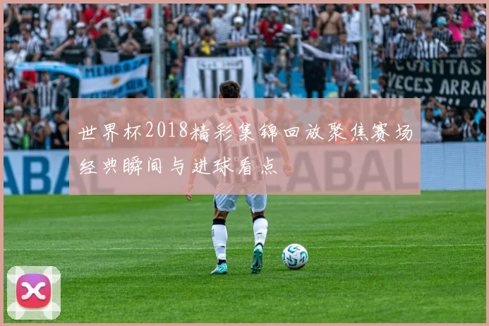 世界杯2018精彩集锦回放聚焦赛场经典瞬间与进球看点