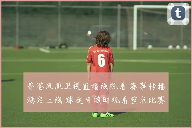香港凤凰卫视直播线观看 赛事转播稳定上线 球迷可随时观看重点比赛直播