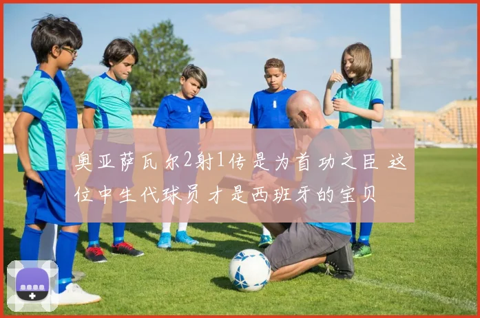 奥亚萨瓦尔2射1传是为首功之臣 这位中生代球员才是西班牙的宝贝