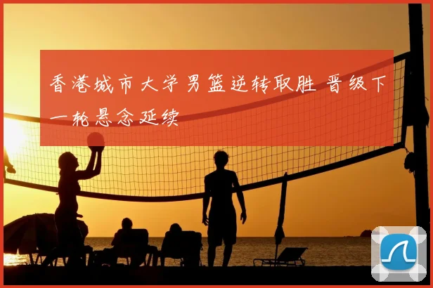 香港城市大学男篮逆转取胜 晋级下一轮悬念延续