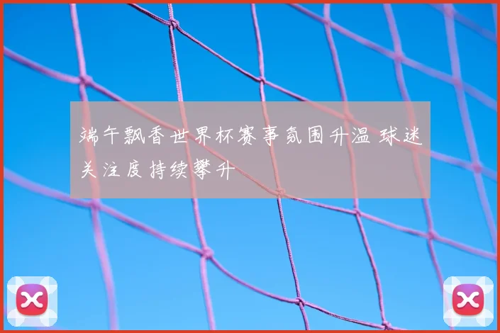 端午飘香世界杯赛事氛围升温 球迷关注度持续攀升