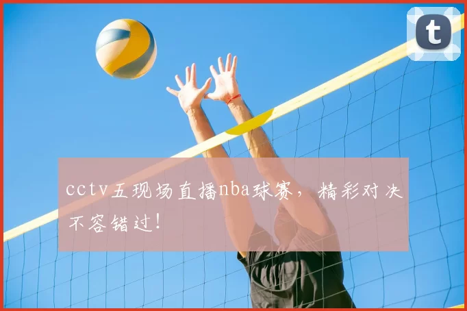 cctv五现场直播nba球赛，精彩对决不容错过！