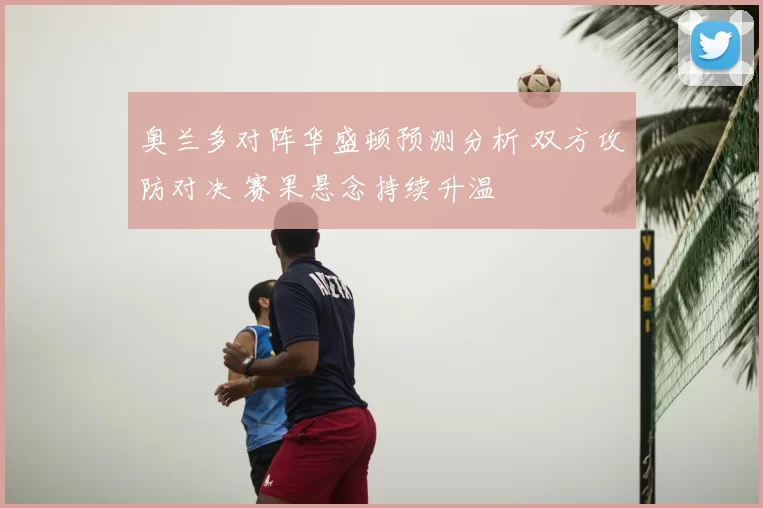奥兰多对阵华盛顿预测分析 双方攻防对决 赛果悬念持续升温