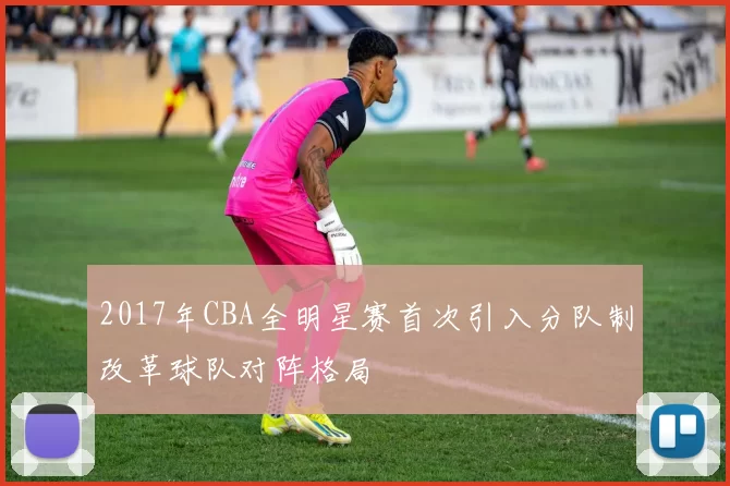 2017年CBA全明星赛首次引入分队制改革球队对阵格局