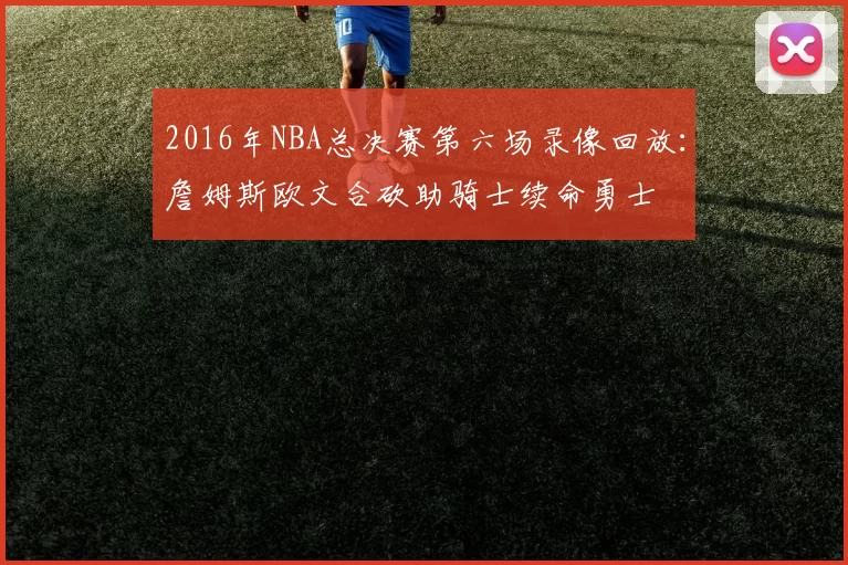 2016年NBA总决赛第六场录像回放：詹姆斯欧文合砍助骑士续命勇士