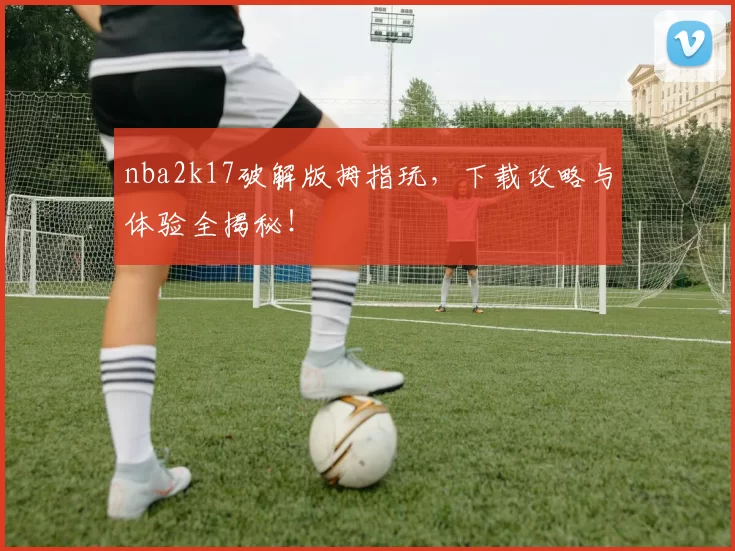 nba2k17破解版拇指玩，下载攻略与体验全揭秘！