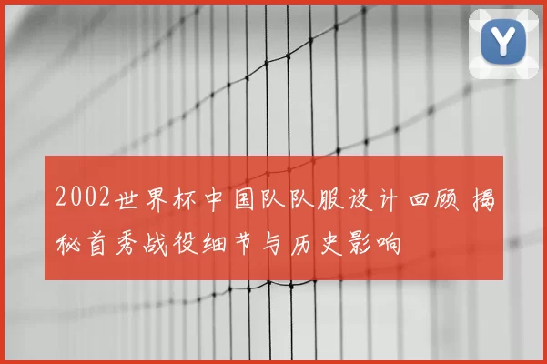 2002世界杯中国队队服设计回顾 揭秘首秀战役细节与历史影响