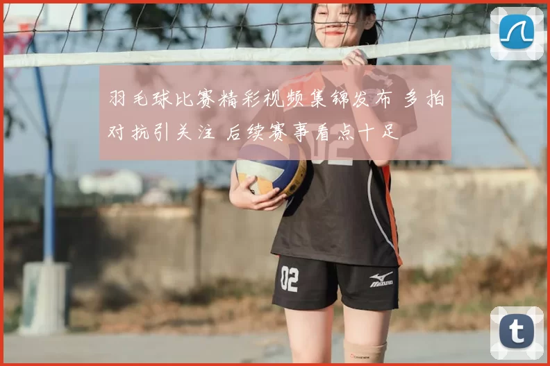 羽毛球比赛精彩视频集锦发布 多拍对抗引关注 后续赛事看点十足