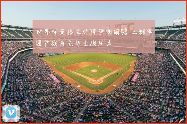 世界杯英格兰对阵伊朗前瞻 三狮军团首战看点与出线压力