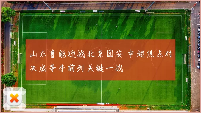 山东鲁能迎战北京国安 中超焦点对决成争夺前列关键一战