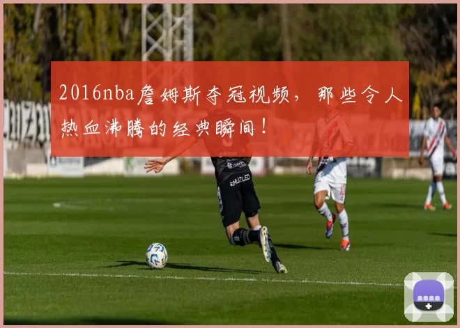2016nba詹姆斯夺冠视频，那些令人热血沸腾的经典瞬间！