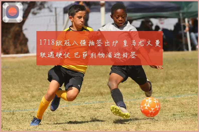 1718欧冠八强抽签出炉 皇马尤文曼联遇硬仗 巴萨利物浦迎好签