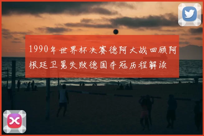 1990年世界杯决赛德阿大战回顾阿根廷卫冕失败德国夺冠历程解读