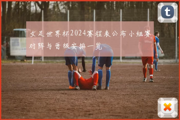 女足世界杯2024赛程表公布小组赛对阵与晋级安排一览