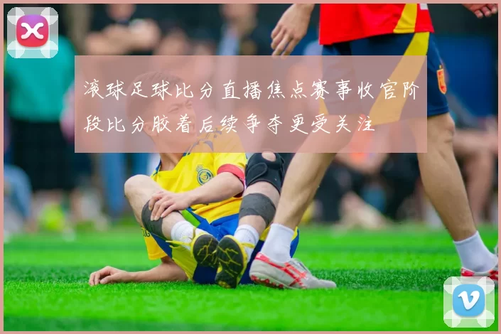 滚球足球比分直播焦点赛事收官阶段比分胶着后续争夺更受关注