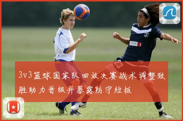 3v3篮球国家队回放决赛战术调整致胜助力晋级并暴露防守短板