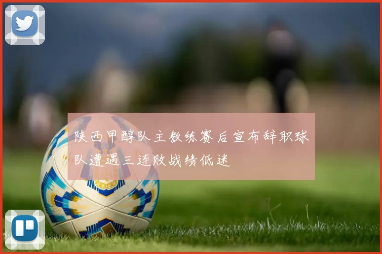 陕西甲醇队主教练赛后宣布辞职球队遭遇三连败战绩低迷