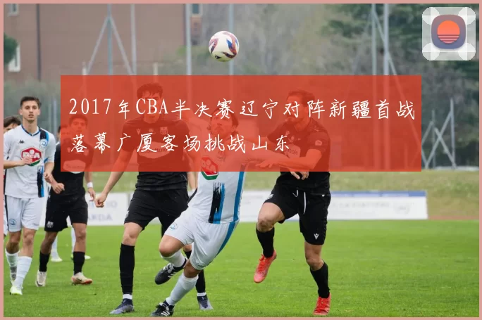 2017年CBA半决赛辽宁对阵新疆首战落幕广厦客场挑战山东