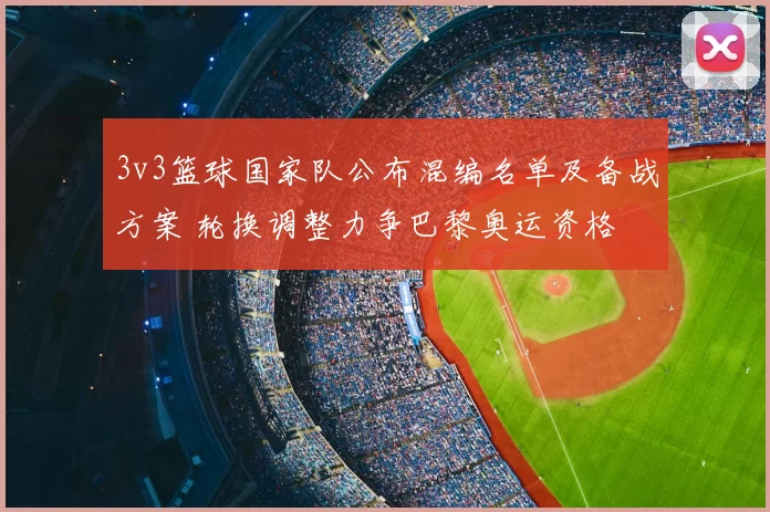 3v3篮球国家队公布混编名单及备战方案 轮换调整力争巴黎奥运资格