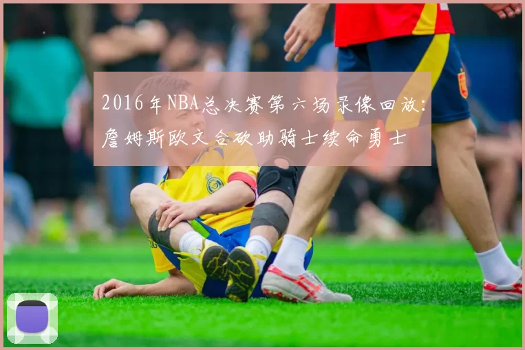 2016年NBA总决赛第六场录像回放：詹姆斯欧文合砍助骑士续命勇士