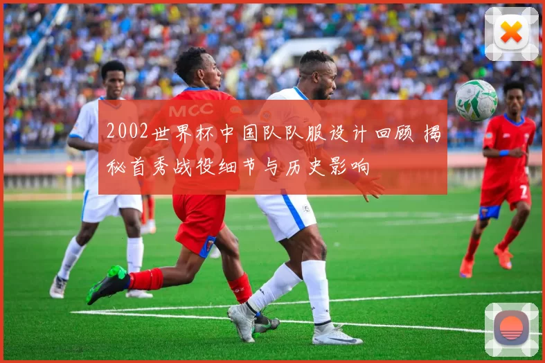 2002世界杯中国队队服设计回顾 揭秘首秀战役细节与历史影响