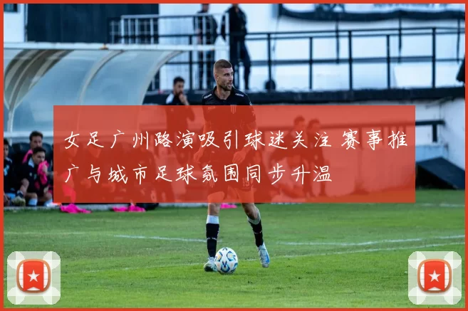女足广州路演吸引球迷关注 赛事推广与城市足球氛围同步升温