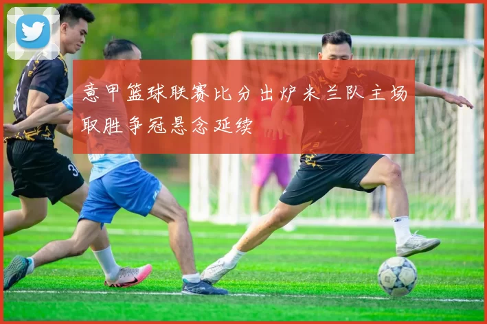 意甲篮球联赛比分出炉米兰队主场取胜争冠悬念延续