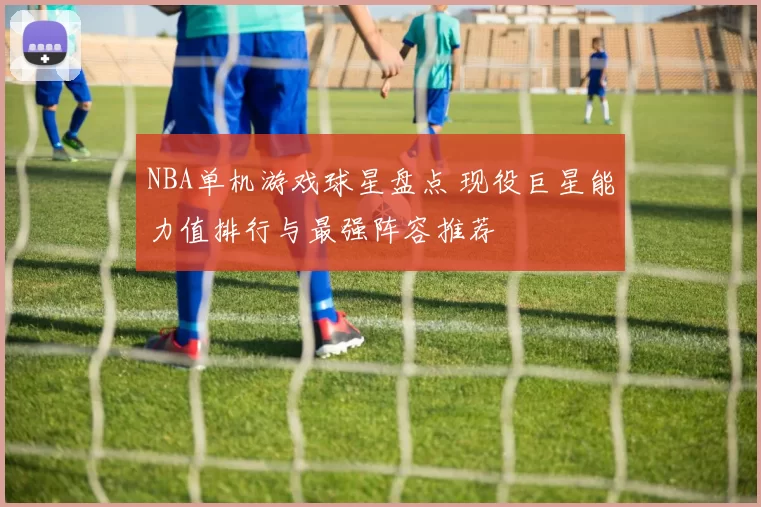 NBA单机游戏球星盘点 现役巨星能力值排行与最强阵容推荐