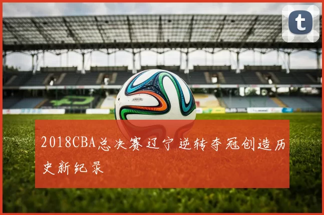 2018CBA总决赛辽宁逆转夺冠创造历史新纪录