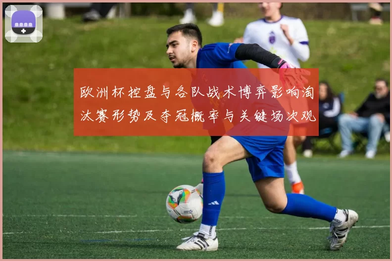 欧洲杯控盘与各队战术博弈影响淘汰赛形势及夺冠概率与关键场次观察