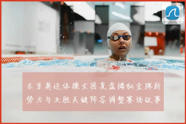 东京奥运体操女团复盘揭秘金牌新势力与决胜关键阵容调整赛场故事