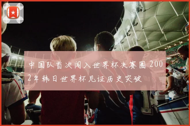 中国队首次闯入世界杯决赛圈 2002年韩日世界杯见证历史突破