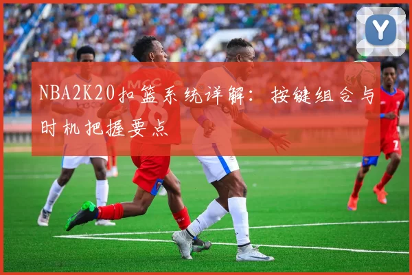 NBA2K20扣篮系统详解:按键组合与时机把握要点