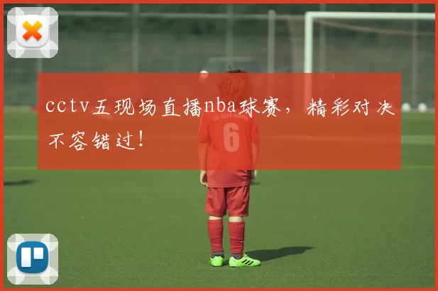 cctv五现场直播nba球赛，精彩对决不容错过！