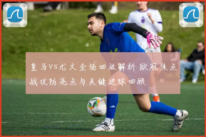 皇马vs尤文全场回放解析 欧冠焦点战攻防亮点与关键进球回顾