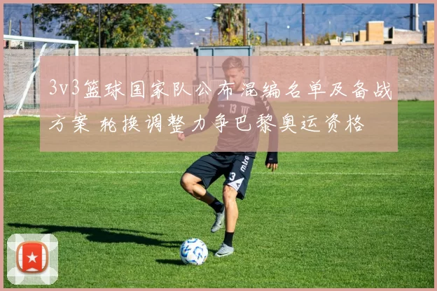 3v3篮球国家队公布混编名单及备战方案 轮换调整力争巴黎奥运资格