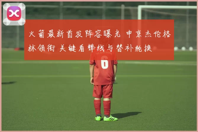 火箭最新首发阵容曝光 申京杰伦格林领衔 关键看锋线与替补轮换