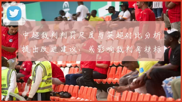中超裁判判罚尺度与英超对比分析提出改进建议，或影响裁判考核标准