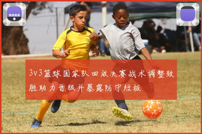 3v3篮球国家队回放决赛战术调整致胜助力晋级并暴露防守短板