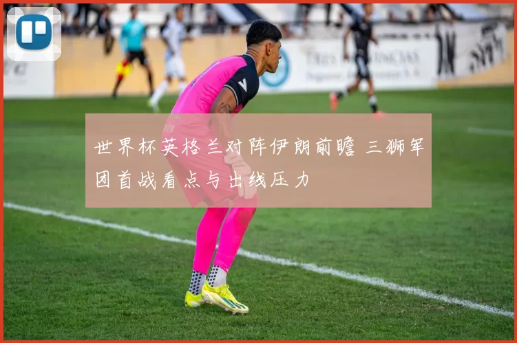 世界杯英格兰对阵伊朗前瞻 三狮军团首战看点与出线压力