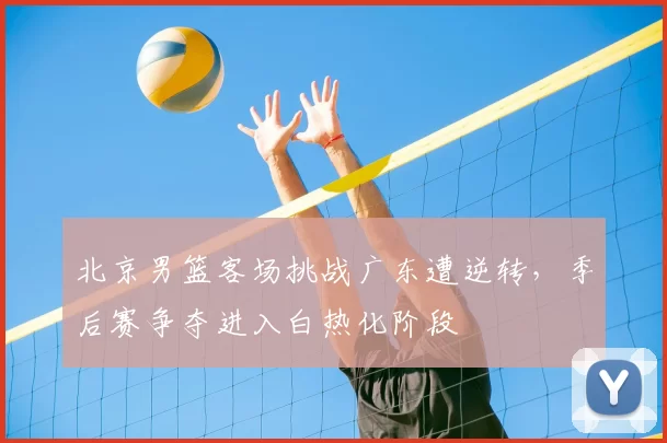 北京男篮客场挑战广东遭逆转,季后赛争夺进入白热化阶段