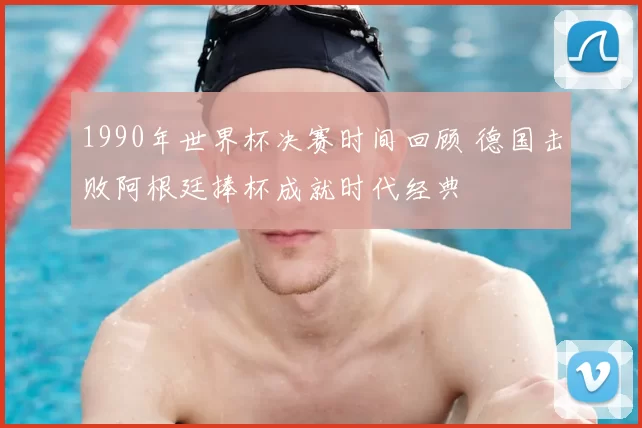 1990年世界杯决赛时间回顾 德国击败阿根廷捧杯成就时代经典