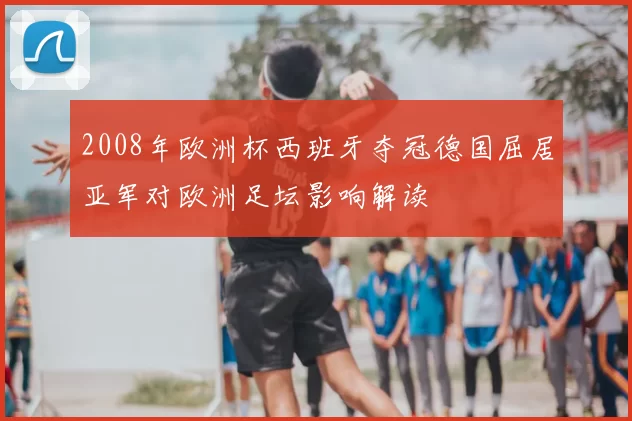 2008年欧洲杯西班牙夺冠德国屈居亚军对欧洲足坛影响解读