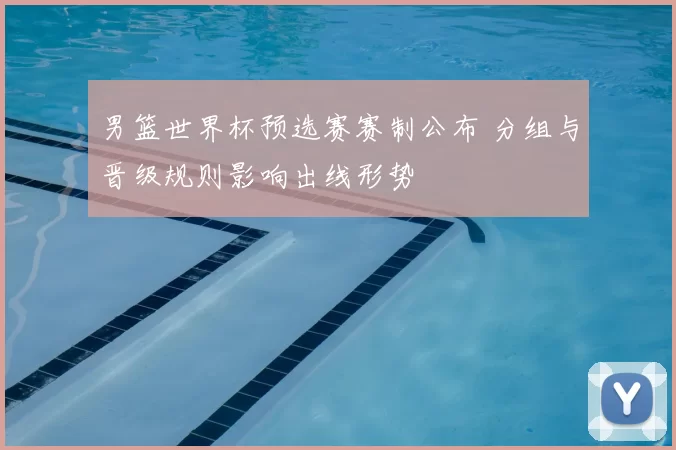 男篮世界杯预选赛赛制公布 分组与晋级规则影响出线形势