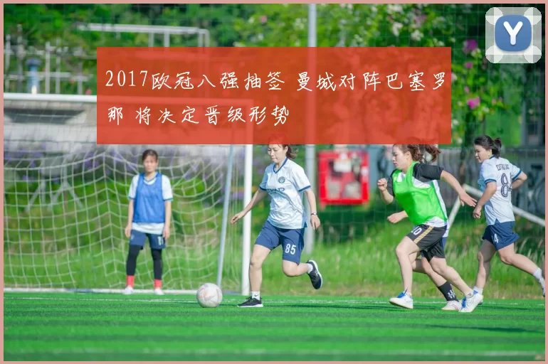 2017欧冠八强抽签 曼城对阵巴塞罗那 将决定晋级形势