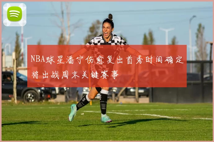 NBA球星潘宁伤愈复出首秀时间确定将出战周末关键赛事